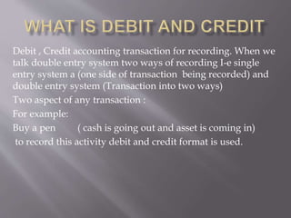 Debit , Credit accounting transaction for recording. When we
talk double entry system two ways of recording I-e single
entry system a (one side of transaction being recorded) and
double entry system (Transaction into two ways)
Two aspect of any transaction :
For example:
Buy a pen ( cash is going out and asset is coming in)
to record this activity debit and credit format is used.
 