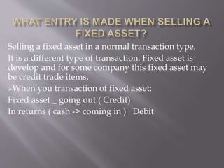 Selling a fixed asset in a normal transaction type,
It is a different type of transaction. Fixed asset is
develop and for some company this fixed asset may
be credit trade items.
When you transaction of fixed asset:
Fixed asset _ going out ( Credit)
In returns ( cash -> coming in ) Debit
 