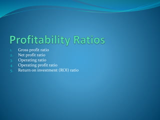 1. Gross profit ratio
2. Net profit ratio
3. Operating ratio
4. Operating profit ratio
5. Return on investment (ROI) ratio
 