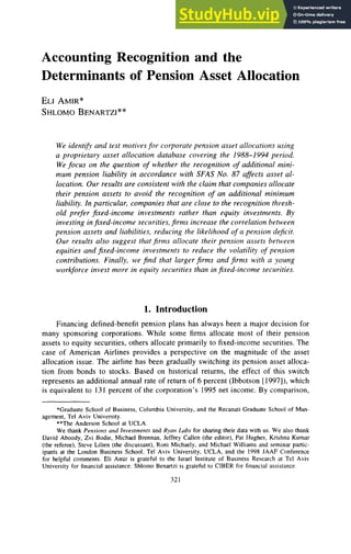 Accounting Recognition and the
Determinants of Pension Asset Allocation z
ELIAMIR*
SHLOMO
BENARTZI" zyxwv
* zyxwv
We identib and test motives for corporate pension asset allocations using
a proprietary usset allocation database covering the 1988-1994 period.
Wefocus on the question zyxwv
o
f whether the recognition of additional mini-
mum pension liability in accordance with zyxwv
SFAS No. 87 affects asset al-
location, Our results are consistent with the claim that companies allocate
their pension assets to avoid the recognition of an additional minimum
liability. In particular, companies that are close to the recognition thresh-
old prefer jixed-income investments rather than equity investments. By
investing infixed-income securities, firnis increase the correlation between
perisiori assets and liabilities, reducing the likelihood of a pension deficit.
Our results also suggest that firtiis allocate lheir pension assets between
equities and fixed-income investments to reduce the volatility of pension
contributions. Finally, we find that larger jirms and firnis with a young
workforce invest more in equity securities than infixed-income securities.
1. Introduction
Financing defined-benefit pension plans has always been a major decision for
many sponsoring corporations. While some firms allocate most of their pension
assets to equity securities, others allocate primarily to fixed-income securities. The
case of American Airlines provides a perspective on the magnitude of the asset
allocation issue, The airline has been gradually switching its pension asset alloca-
tion from bonds to stocks. Based on historical returns, the effect of this switch
represents an additional annual rate of return of 6 percent (Ibbotson [1997]),which
is equivalent to 131 percent of the corporation's 1995 net income. By comparison,
*Graduate School of Business, Columbia University, and the Recanati Graduate School of Man-
**The Anderson School at UCLA.
We thank Pen.riorts zyxwvutsr
arid Invesrrnenfsand Rynrt Lubs for sharing their data with us. We also thank
David Aboody, Zvi Bodie, Michael Brennan, Jeffrey Callen (the editor), Pat Hughes, Krishna Kumar
(the referee), Steve Lilien (the discussant), Rani Michaely, and Michael Williams and seminar partic-
ipants at the London Business School, Tel Aviv University, UCLA, and the 1998 JAAF Conference
for helpful comments. Eli Amir is grateful to the Israel Institute of Business Research at Tel Aviv
University for financial assistance. Shlorno Benartzi is grateful to CIBER for financial assistance.
agement, Tel Aviv University.
32 1
 