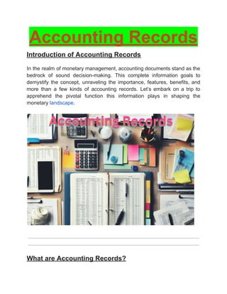 ‭
Accounting Records‬
‭
Introduction of Accounting Records‬
‭
In‬‭
the‬‭
realm‬‭
of‬‭
monetary‬‭
management,‬‭
accounting‬‭
documents‬‭
stand‬‭
as‬‭
the‬
‭
bedrock‬ ‭
of‬ ‭
sound‬ ‭
decision-making.‬ ‭
This‬ ‭
complete‬ ‭
information‬ ‭
goals‬ ‭
to‬
‭
demystify‬ ‭
the‬ ‭
concept,‬ ‭
unraveling‬ ‭
the‬ ‭
importance,‬ ‭
features,‬ ‭
benefits,‬‭
and‬
‭
more‬ ‭
than‬ ‭
a‬ ‭
few‬ ‭
kinds‬ ‭
of‬ ‭
accounting‬ ‭
records.‬ ‭
Let’s‬ ‭
embark‬ ‭
on‬ ‭
a‬ ‭
trip‬ ‭
to‬
‭
apprehend‬ ‭
the‬ ‭
pivotal‬ ‭
function‬ ‭
this‬ ‭
information‬ ‭
plays‬ ‭
in‬ ‭
shaping‬ ‭
the‬
‭
monetary‬‭
landscape‬
‭
.‬
‭
What are Accounting Records?‬
 