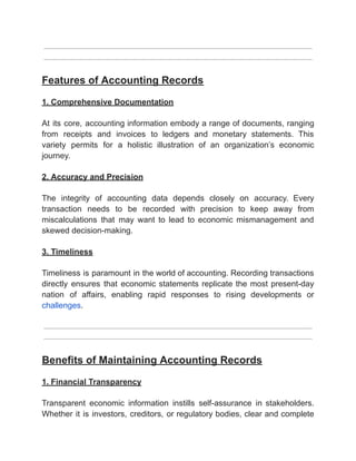 ‭
Features of Accounting Records‬
‭
1. Comprehensive Documentation‬
‭
At‬‭
its‬‭
core,‬‭
accounting‬‭
information‬‭
embody‬‭
a‬‭
range‬‭
of‬‭
documents,‬‭
ranging‬
‭
from‬ ‭
receipts‬ ‭
and‬ ‭
invoices‬ ‭
to‬ ‭
ledgers‬ ‭
and‬ ‭
monetary‬ ‭
statements.‬ ‭
This‬
‭
variety‬ ‭
permits‬ ‭
for‬ ‭
a‬ ‭
holistic‬ ‭
illustration‬ ‭
of‬ ‭
an‬ ‭
organization’s‬ ‭
economic‬
‭
journey.‬
‭
2. Accuracy and Precision‬
‭
The‬ ‭
integrity‬ ‭
of‬ ‭
accounting‬ ‭
data‬ ‭
depends‬ ‭
closely‬ ‭
on‬ ‭
accuracy.‬ ‭
Every‬
‭
transaction‬ ‭
needs‬ ‭
to‬ ‭
be‬ ‭
recorded‬ ‭
with‬ ‭
precision‬ ‭
to‬ ‭
keep‬ ‭
away‬ ‭
from‬
‭
miscalculations‬ ‭
that‬ ‭
may‬ ‭
want‬ ‭
to‬ ‭
lead‬ ‭
to‬ ‭
economic‬ ‭
mismanagement‬ ‭
and‬
‭
skewed decision-making.‬
‭
3. Timeliness‬
‭
Timeliness‬‭
is‬‭
paramount‬‭
in‬‭
the‬‭
world‬‭
of‬‭
accounting.‬‭
Recording‬‭
transactions‬
‭
directly‬ ‭
ensures‬ ‭
that‬ ‭
economic‬‭
statements‬‭
replicate‬‭
the‬‭
most‬‭
present-day‬
‭
nation‬ ‭
of‬ ‭
affairs,‬ ‭
enabling‬ ‭
rapid‬ ‭
responses‬ ‭
to‬ ‭
rising‬ ‭
developments‬ ‭
or‬
‭
challenges‬
‭
.‬
‭
Benefits of Maintaining Accounting Records‬
‭
1. Financial Transparency‬
‭
Transparent‬ ‭
economic‬ ‭
information‬ ‭
instills‬ ‭
self-assurance‬ ‭
in‬ ‭
stakeholders.‬
‭
Whether‬‭
it‬‭
is‬‭
investors,‬‭
creditors,‬‭
or‬‭
regulatory‬‭
bodies,‬‭
clear‬‭
and‬‭
complete‬
 