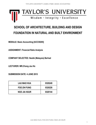  
TAYLOR’S UNIVERSITY | SABD | FNBE | BASIC ACCOUNTING 
 
SCHOOL OF ARCHITECTURE, BUILDING AND DESIGN
FOUNDATION IN NATURAL AND BUILT ENVIRONMENT
 
MODULE: Basic Accounting [ACC30205]
 
ASSIGNMENT: Financial Ratio Analysis
COMPANY SELECTED: Nestlé (Malaysia) Berhad
LECTURER: MR.Chang Jau Ho
SUBMISSION DATE: 4 JUNE 2015
 
LAU MAO HUA 0320249
FOO ZHI FUNG 0320226
NGO JIA HAUR 0320144
 
 
 
 
 
 
LAU MAO HUA | FOO ZHI FUNG | NGO JIA HAUR 
1 
 