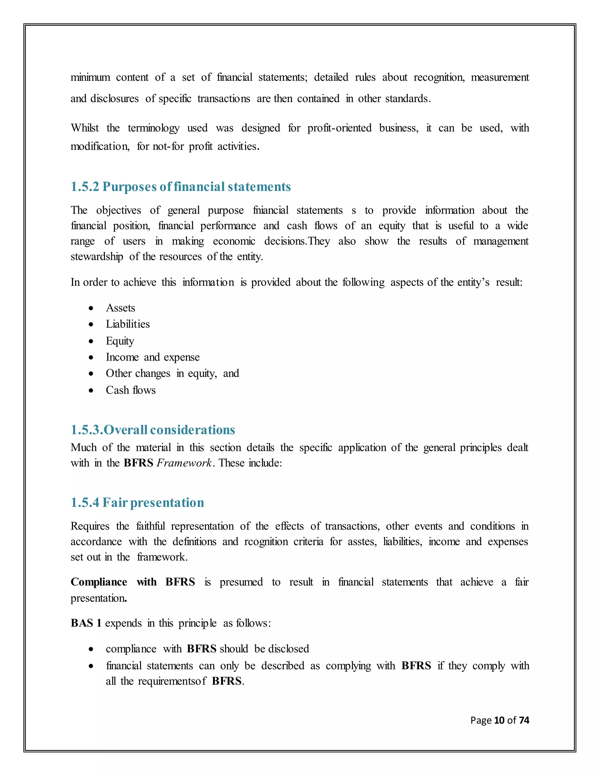 Page 10 of 74
minimum content of a set of financial statements; detailed rules about recognition, measurement
and disclosures of specific transactions are then contained in other standards.
Whilst the terminology used was designed for profit-oriented business, it can be used, with
modification, for not-for profit activities.
1.5.2 Purposes offinancial statements
The objectives of general purpose fniancial statements s to provide information about the
financial position, financial performance and cash flows of an equity that is useful to a wide
range of users in making economic decisions.They also show the results of management
stewardship of the resources of the entity.
In order to achieve this information is provided about the following aspects of the entity’s result:
 Assets
 Liabilities
 Equity
 Income and expense
 Other changes in equity, and
 Cash flows
1.5.3.Overall considerations
Much of the material in this section details the specific application of the general principles dealt
with in the BFRS Framework. These include:
1.5.4 Fairpresentation
Requires the faithful representation of the effects of transactions, other events and conditions in
accordance with the definitions and rcognition criteria for asstes, liabilities, income and expenses
set out in the framework.
Compliance with BFRS is presumed to result in financial statements that achieve a fair
presentation.
BAS 1 expends in this principle as follows:
 compliance with BFRS should be disclosed
 financial statements can only be described as complying with BFRS if they comply with
all the requirementsof BFRS.
 