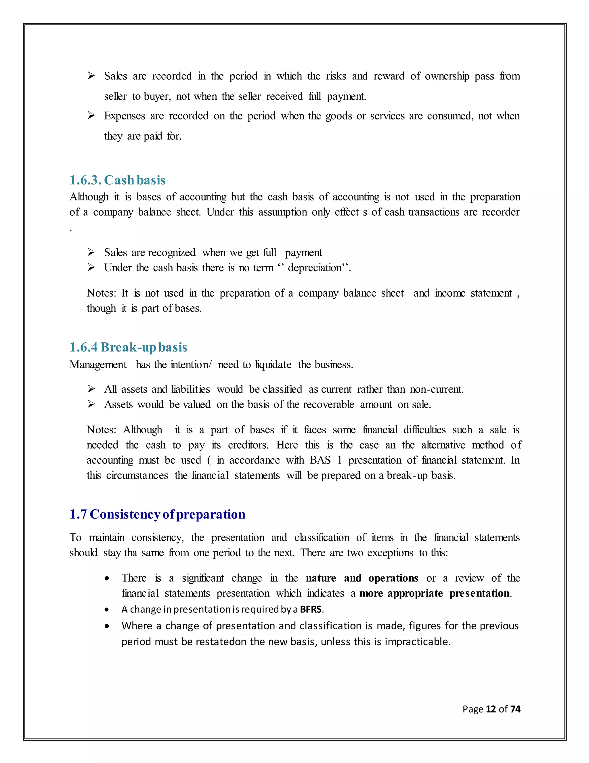 Page 12 of 74
 Sales are recorded in the period in which the risks and reward of ownership pass from
seller to buyer, not when the seller received full payment.
 Expenses are recorded on the period when the goods or services are consumed, not when
they are paid for.
1.6.3. Cashbasis
Although it is bases of accounting but the cash basis of accounting is not used in the preparation
of a company balance sheet. Under this assumption only effect s of cash transactions are recorder
.
 Sales are recognized when we get full payment
 Under the cash basis there is no term ‘’ depreciation’’.
Notes: It is not used in the preparation of a company balance sheet and income statement ,
though it is part of bases.
1.6.4 Break-upbasis
Management has the intention/ need to liquidate the business.
 All assets and liabilities would be classified as current rather than non-current.
 Assets would be valued on the basis of the recoverable amount on sale.
Notes: Although it is a part of bases if it faces some financial difficulties such a sale is
needed the cash to pay its creditors. Here this is the case an the alternative method of
accounting must be used ( in accordance with BAS 1 presentation of financial statement. In
this circumstances the financial statements will be prepared on a break-up basis.
1.7 Consistencyofpreparation
To maintain consistency, the presentation and classification of items in the financial statements
should stay tha same from one period to the next. There are two exceptions to this:
 There is a significant change in the nature and operations or a review of the
financial statements presentation which indicates a more appropriate presentation.
 A change inpresentationisrequiredbya BFRS.
 Where a change of presentation and classification is made, figures for the previous
period must be restatedon the new basis, unless this is impracticable.
 