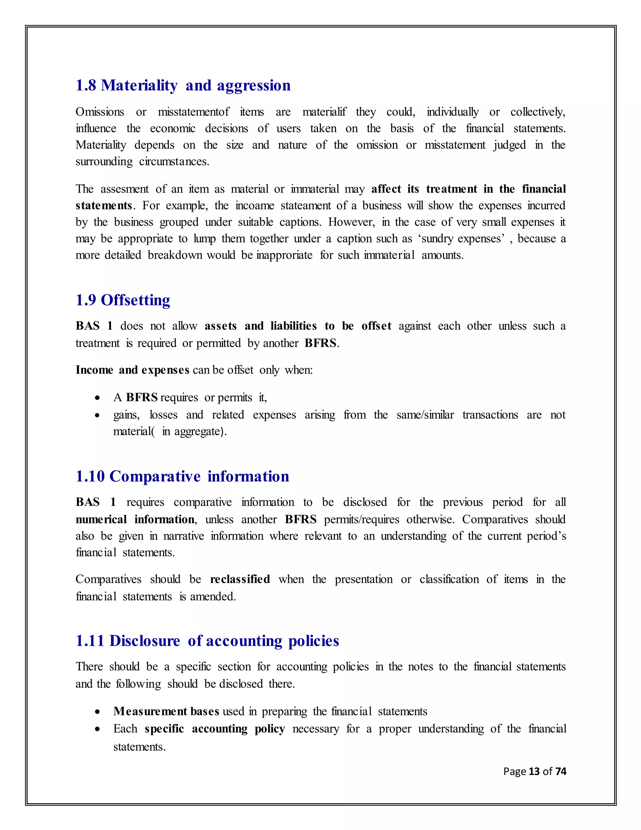 Page 13 of 74
1.8 Materiality and aggression
Omissions or misstatementof items are materialif they could, individually or collectively,
influence the economic decisions of users taken on the basis of the financial statements.
Materiality depends on the size and nature of the omission or misstatement judged in the
surrounding circumstances.
The assesment of an item as material or immaterial may affect its treatment in the financial
statements. For example, the incoame stateament of a business will show the expenses incurred
by the business grouped under suitable captions. However, in the case of very small expenses it
may be appropriate to lump them together under a caption such as ‘sundry expenses’ , because a
more detailed breakdown would be inapproriate for such immaterial amounts.
1.9 Offsetting
BAS 1 does not allow assets and liabilities to be offset against each other unless such a
treatment is required or permitted by another BFRS.
Income and expenses can be offset only when:
 A BFRS requires or permits it,
 gains, losses and related expenses arising from the same/similar transactions are not
material( in aggregate).
1.10 Comparative information
BAS 1 requires comparative information to be disclosed for the previous period for all
numerical information, unless another BFRS permits/requires otherwise. Comparatives should
also be given in narrative information where relevant to an understanding of the current period’s
financial statements.
Comparatives should be reclassified when the presentation or classification of items in the
financial statements is amended.
1.11 Disclosure of accounting policies
There should be a specific section for accounting policies in the notes to the financial statements
and the following should be disclosed there.
 Measurement bases used in preparing the financial statements
 Each specific accounting policy necessary for a proper understanding of the financial
statements.
 