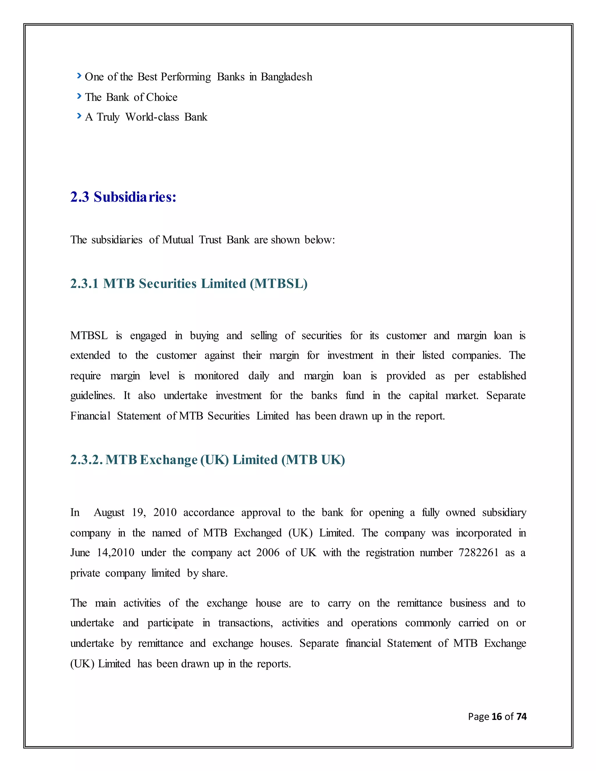 Page 16 of 74
One of the Best Performing Banks in Bangladesh
The Bank of Choice
A Truly World-class Bank
2.3 Subsidiaries:
The subsidiaries of Mutual Trust Bank are shown below:
2.3.1 MTB Securities Limited (MTBSL)
MTBSL is engaged in buying and selling of securities for its customer and margin loan is
extended to the customer against their margin for investment in their listed companies. The
require margin level is monitored daily and margin loan is provided as per established
guidelines. It also undertake investment for the banks fund in the capital market. Separate
Financial Statement of MTB Securities Limited has been drawn up in the report.
2.3.2. MTB Exchange (UK) Limited (MTB UK)
In August 19, 2010 accordance approval to the bank for opening a fully owned subsidiary
company in the named of MTB Exchanged (UK) Limited. The company was incorporated in
June 14,2010 under the company act 2006 of UK with the registration number 7282261 as a
private company limited by share.
The main activities of the exchange house are to carry on the remittance business and to
undertake and participate in transactions, activities and operations commonly carried on or
undertake by remittance and exchange houses. Separate financial Statement of MTB Exchange
(UK) Limited has been drawn up in the reports.
 