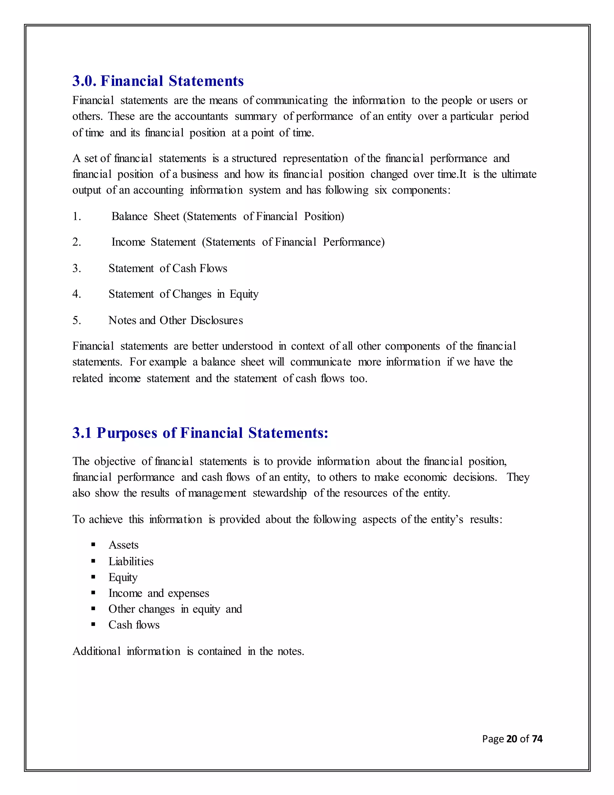 Page 20 of 74
3.0. Financial Statements
Financial statements are the means of communicating the information to the people or users or
others. These are the accountants summary of performance of an entity over a particular period
of time and its financial position at a point of time.
A set of financial statements is a structured representation of the financial performance and
financial position of a business and how its financial position changed over time.It is the ultimate
output of an accounting information system and has following six components:
1. Balance Sheet (Statements of Financial Position)
2. Income Statement (Statements of Financial Performance)
3. Statement of Cash Flows
4. Statement of Changes in Equity
5. Notes and Other Disclosures
Financial statements are better understood in context of all other components of the financial
statements. For example a balance sheet will communicate more information if we have the
related income statement and the statement of cash flows too.
3.1 Purposes of Financial Statements:
The objective of financial statements is to provide information about the financial position,
financial performance and cash flows of an entity, to others to make economic decisions. They
also show the results of management stewardship of the resources of the entity.
To achieve this information is provided about the following aspects of the entity’s results:
 Assets
 Liabilities
 Equity
 Income and expenses
 Other changes in equity and
 Cash flows
Additional information is contained in the notes.
 