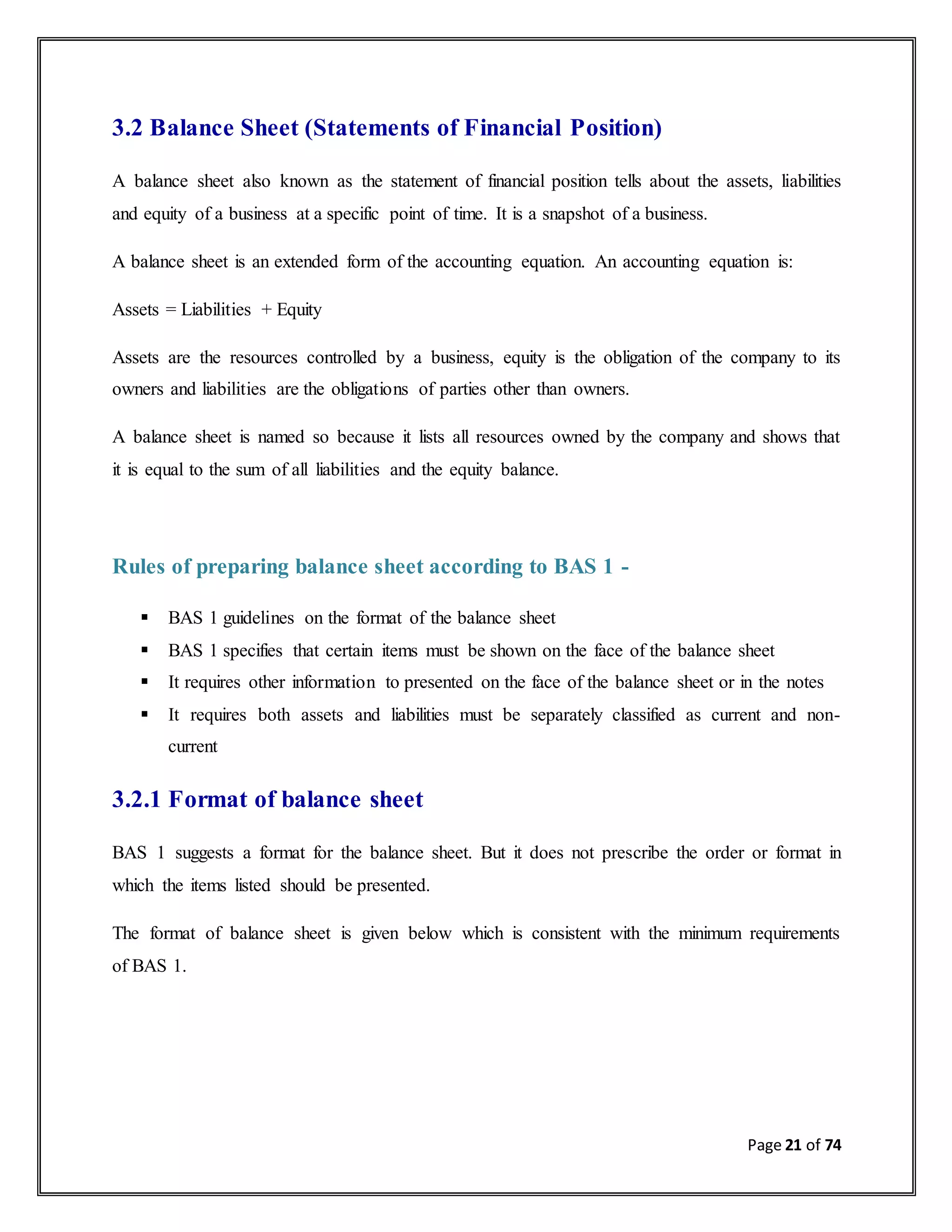 Page 21 of 74
3.2 Balance Sheet (Statements of Financial Position)
A balance sheet also known as the statement of financial position tells about the assets, liabilities
and equity of a business at a specific point of time. It is a snapshot of a business.
A balance sheet is an extended form of the accounting equation. An accounting equation is:
Assets = Liabilities + Equity
Assets are the resources controlled by a business, equity is the obligation of the company to its
owners and liabilities are the obligations of parties other than owners.
A balance sheet is named so because it lists all resources owned by the company and shows that
it is equal to the sum of all liabilities and the equity balance.
Rules of preparing balance sheet according to BAS 1 -
 BAS 1 guidelines on the format of the balance sheet
 BAS 1 specifies that certain items must be shown on the face of the balance sheet
 It requires other information to presented on the face of the balance sheet or in the notes
 It requires both assets and liabilities must be separately classified as current and non-
current
3.2.1 Format of balance sheet
BAS 1 suggests a format for the balance sheet. But it does not prescribe the order or format in
which the items listed should be presented.
The format of balance sheet is given below which is consistent with the minimum requirements
of BAS 1.
 