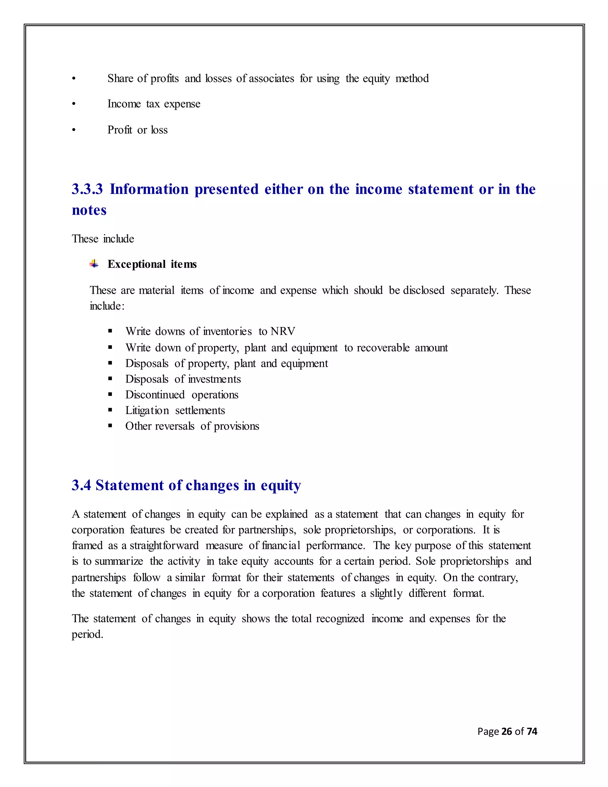 Page 26 of 74
• Share of profits and losses of associates for using the equity method
• Income tax expense
• Profit or loss
3.3.3 Information presented either on the income statement or in the
notes
These include
Exceptional items
These are material items of income and expense which should be disclosed separately. These
include:
 Write downs of inventories to NRV
 Write down of property, plant and equipment to recoverable amount
 Disposals of property, plant and equipment
 Disposals of investments
 Discontinued operations
 Litigation settlements
 Other reversals of provisions
3.4 Statement of changes in equity
A statement of changes in equity can be explained as a statement that can changes in equity for
corporation features be created for partnerships, sole proprietorships, or corporations. It is
framed as a straightforward measure of financial performance. The key purpose of this statement
is to summarize the activity in take equity accounts for a certain period. Sole proprietorships and
partnerships follow a similar format for their statements of changes in equity. On the contrary,
the statement of changes in equity for a corporation features a slightly different format.
The statement of changes in equity shows the total recognized income and expenses for the
period.
 