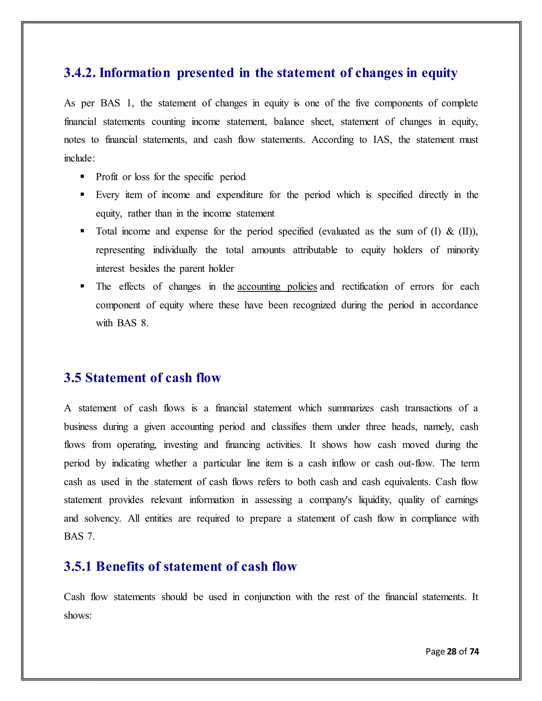 Page 28 of 74
3.4.2. Information presented in the statement of changes in equity
As per BAS 1, the statement of changes in equity is one of the five components of complete
financial statements counting income statement, balance sheet, statement of changes in equity,
notes to financial statements, and cash flow statements. According to IAS, the statement must
include:
 Profit or loss for the specific period
 Every item of income and expenditure for the period which is specified directly in the
equity, rather than in the income statement
 Total income and expense for the period specified (evaluated as the sum of (I) & (II)),
representing individually the total amounts attributable to equity holders of minority
interest besides the parent holder
 The effects of changes in the accounting policies and rectification of errors for each
component of equity where these have been recognized during the period in accordance
with BAS 8.
3.5 Statement of cash flow
A statement of cash flows is a financial statement which summarizes cash transactions of a
business during a given accounting period and classifies them under three heads, namely, cash
flows from operating, investing and financing activities. It shows how cash moved during the
period by indicating whether a particular line item is a cash inflow or cash out-flow. The term
cash as used in the statement of cash flows refers to both cash and cash equivalents. Cash flow
statement provides relevant information in assessing a company's liquidity, quality of earnings
and solvency. All entities are required to prepare a statement of cash flow in compliance with
BAS 7.
3.5.1 Benefits of statement of cash flow
Cash flow statements should be used in conjunction with the rest of the financial statements. It
shows:
 