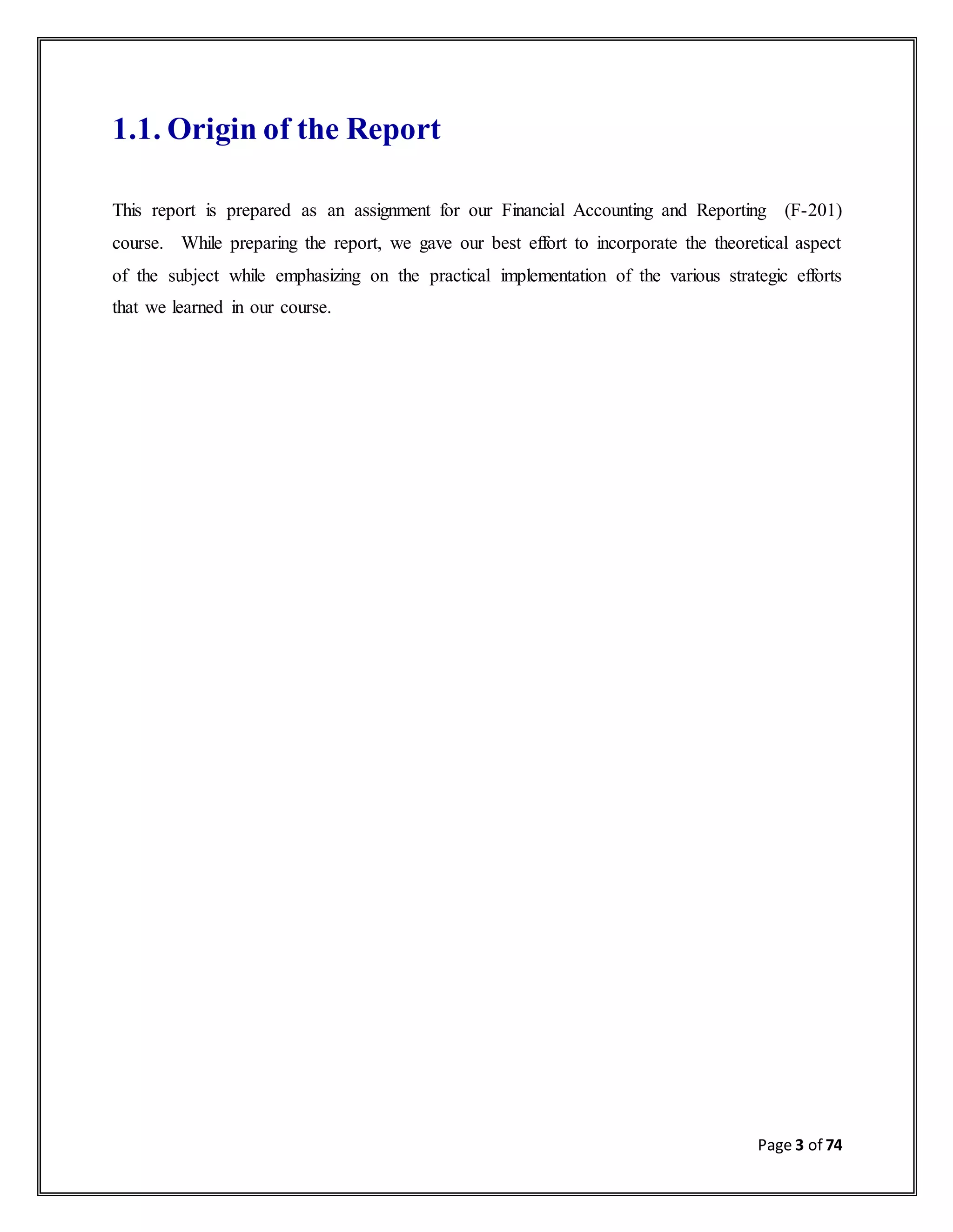 Page 3 of 74
1.1. Origin of the Report
This report is prepared as an assignment for our Financial Accounting and Reporting (F-201)
course. While preparing the report, we gave our best effort to incorporate the theoretical aspect
of the subject while emphasizing on the practical implementation of the various strategic efforts
that we learned in our course.
 