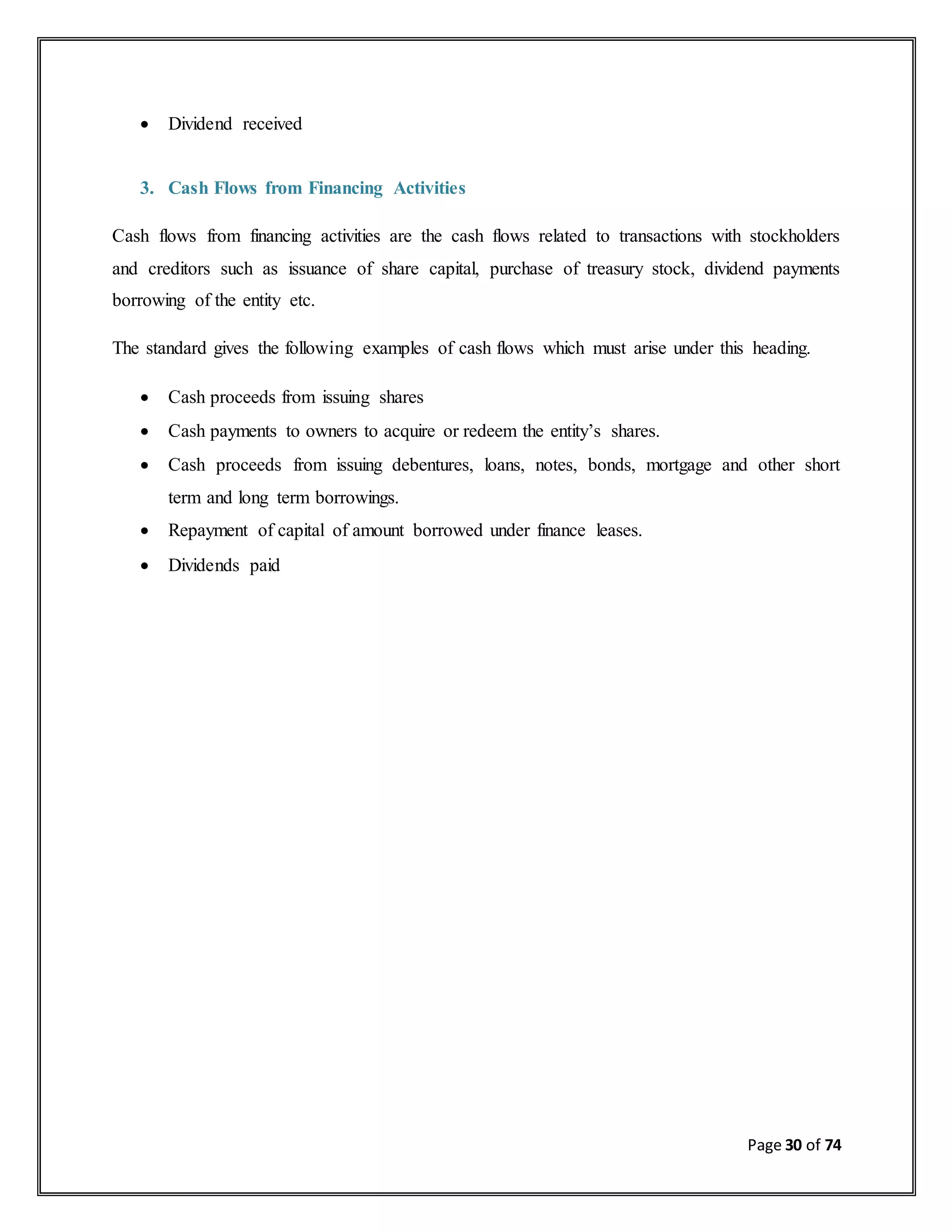 Page 30 of 74
 Dividend received
3. Cash Flows from Financing Activities
Cash flows from financing activities are the cash flows related to transactions with stockholders
and creditors such as issuance of share capital, purchase of treasury stock, dividend payments
borrowing of the entity etc.
The standard gives the following examples of cash flows which must arise under this heading.
 Cash proceeds from issuing shares
 Cash payments to owners to acquire or redeem the entity’s shares.
 Cash proceeds from issuing debentures, loans, notes, bonds, mortgage and other short
term and long term borrowings.
 Repayment of capital of amount borrowed under finance leases.
 Dividends paid
 