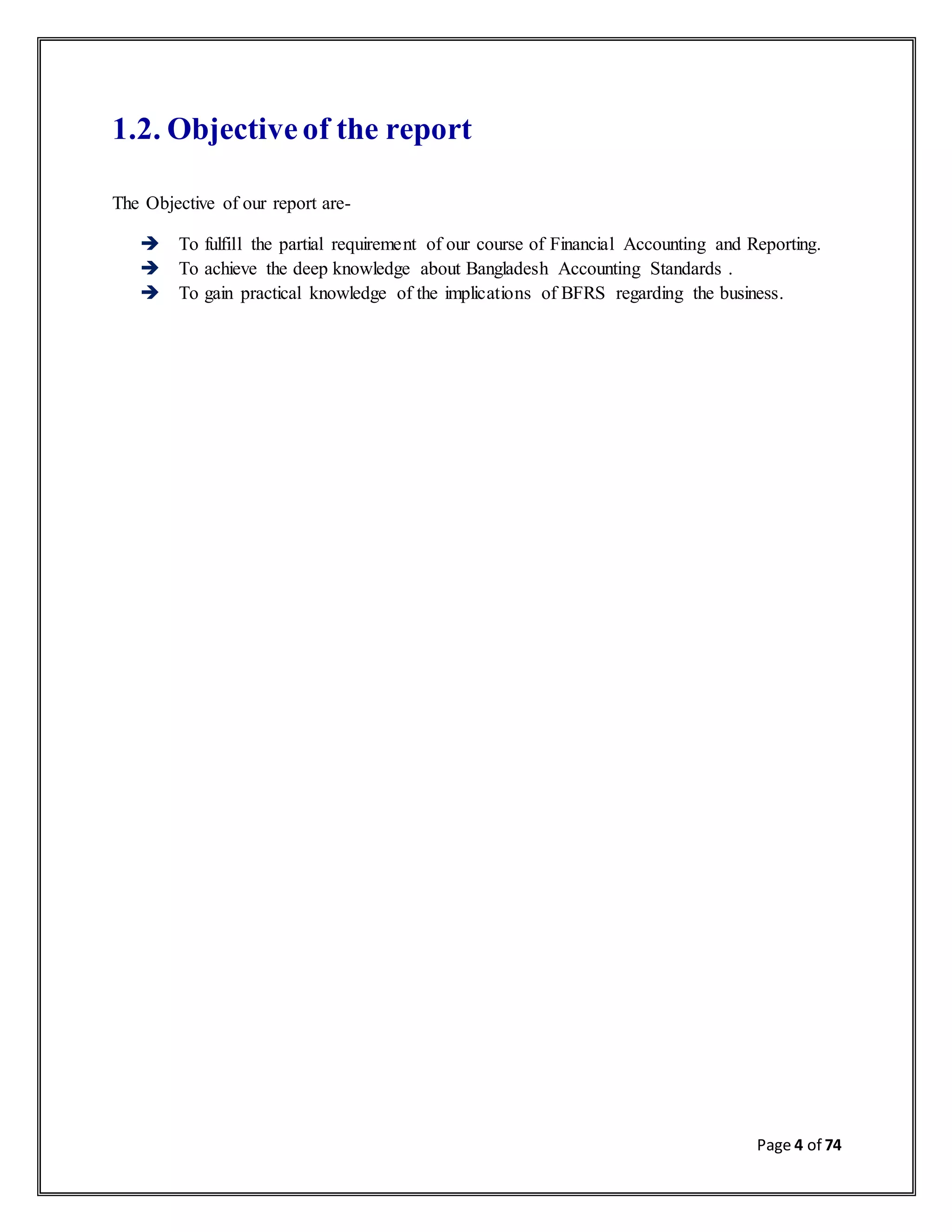 Page 4 of 74
1.2. Objective of the report
The Objective of our report are-
 To fulfill the partial requirement of our course of Financial Accounting and Reporting.
 To achieve the deep knowledge about Bangladesh Accounting Standards .
 To gain practical knowledge of the implications of BFRS regarding the business.
 