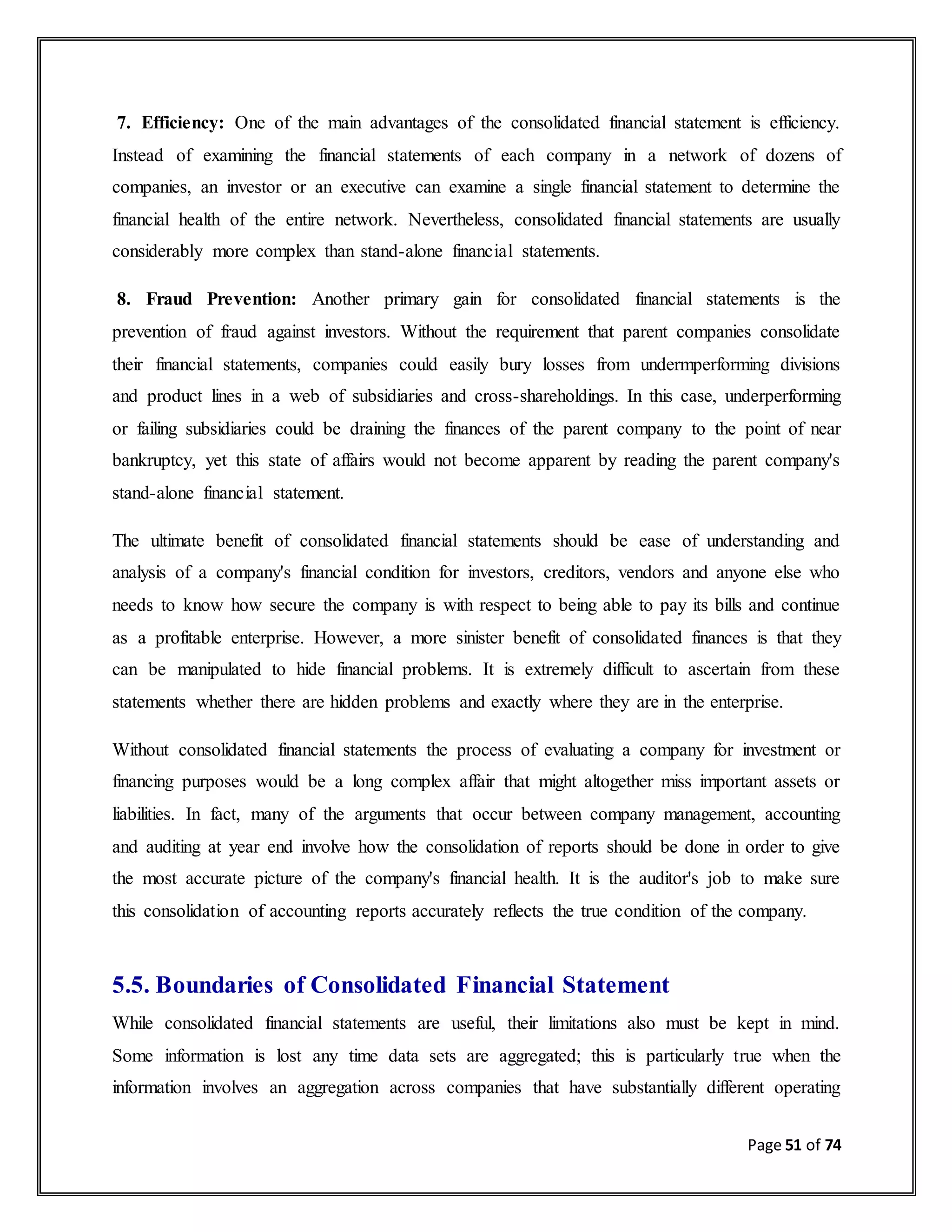 Page 51 of 74
7. Efficiency: One of the main advantages of the consolidated financial statement is efficiency.
Instead of examining the financial statements of each company in a network of dozens of
companies, an investor or an executive can examine a single financial statement to determine the
financial health of the entire network. Nevertheless, consolidated financial statements are usually
considerably more complex than stand-alone financial statements.
8. Fraud Prevention: Another primary gain for consolidated financial statements is the
prevention of fraud against investors. Without the requirement that parent companies consolidate
their financial statements, companies could easily bury losses from undermperforming divisions
and product lines in a web of subsidiaries and cross-shareholdings. In this case, underperforming
or failing subsidiaries could be draining the finances of the parent company to the point of near
bankruptcy, yet this state of affairs would not become apparent by reading the parent company's
stand-alone financial statement.
The ultimate benefit of consolidated financial statements should be ease of understanding and
analysis of a company's financial condition for investors, creditors, vendors and anyone else who
needs to know how secure the company is with respect to being able to pay its bills and continue
as a profitable enterprise. However, a more sinister benefit of consolidated finances is that they
can be manipulated to hide financial problems. It is extremely difficult to ascertain from these
statements whether there are hidden problems and exactly where they are in the enterprise.
Without consolidated financial statements the process of evaluating a company for investment or
financing purposes would be a long complex affair that might altogether miss important assets or
liabilities. In fact, many of the arguments that occur between company management, accounting
and auditing at year end involve how the consolidation of reports should be done in order to give
the most accurate picture of the company's financial health. It is the auditor's job to make sure
this consolidation of accounting reports accurately reflects the true condition of the company.
5.5. Boundaries of Consolidated Financial Statement
While consolidated financial statements are useful, their limitations also must be kept in mind.
Some information is lost any time data sets are aggregated; this is particularly true when the
information involves an aggregation across companies that have substantially different operating
 
