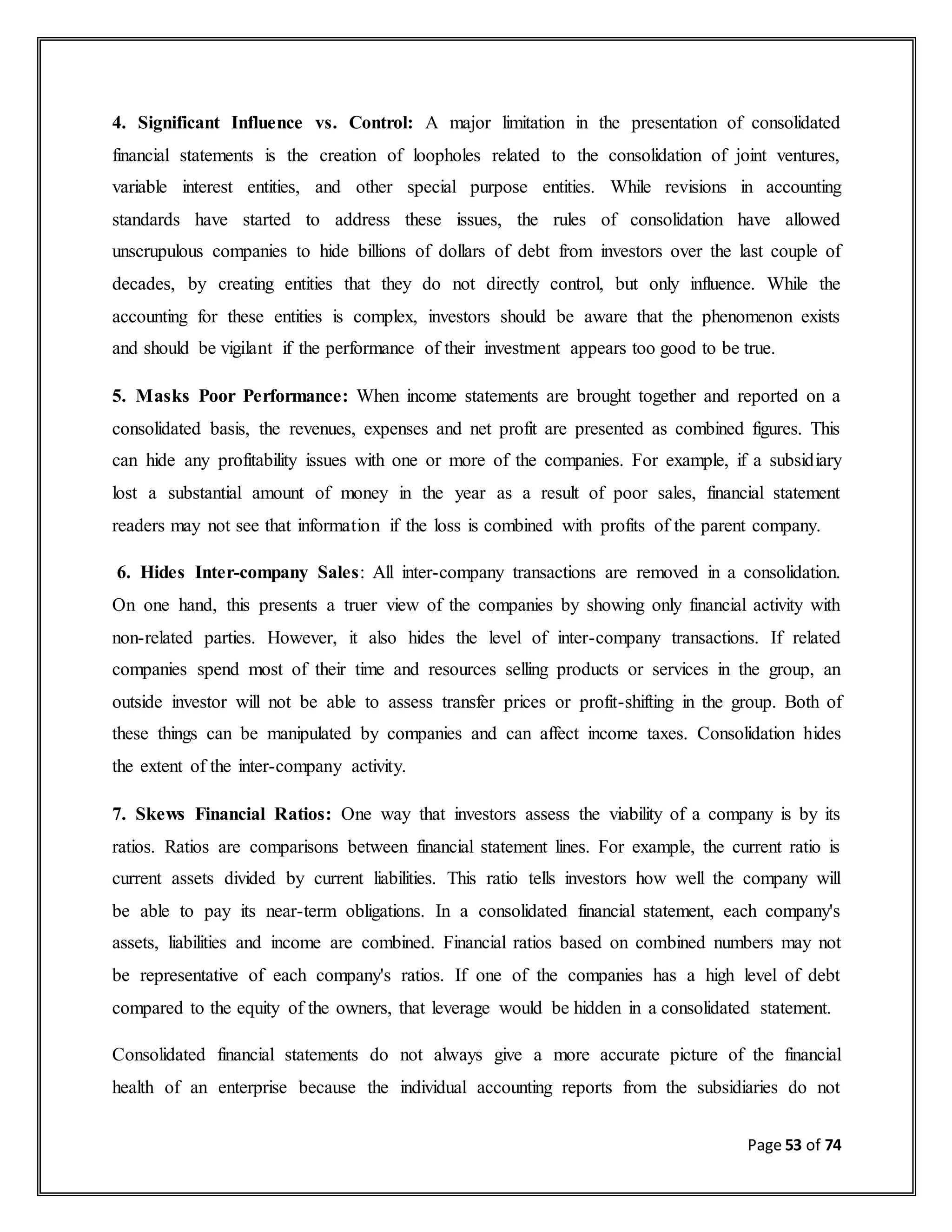 Page 53 of 74
4. Significant Influence vs. Control: A major limitation in the presentation of consolidated
financial statements is the creation of loopholes related to the consolidation of joint ventures,
variable interest entities, and other special purpose entities. While revisions in accounting
standards have started to address these issues, the rules of consolidation have allowed
unscrupulous companies to hide billions of dollars of debt from investors over the last couple of
decades, by creating entities that they do not directly control, but only influence. While the
accounting for these entities is complex, investors should be aware that the phenomenon exists
and should be vigilant if the performance of their investment appears too good to be true.
5. Masks Poor Performance: When income statements are brought together and reported on a
consolidated basis, the revenues, expenses and net profit are presented as combined figures. This
can hide any profitability issues with one or more of the companies. For example, if a subsidiary
lost a substantial amount of money in the year as a result of poor sales, financial statement
readers may not see that information if the loss is combined with profits of the parent company.
6. Hides Inter-company Sales: All inter-company transactions are removed in a consolidation.
On one hand, this presents a truer view of the companies by showing only financial activity with
non-related parties. However, it also hides the level of inter-company transactions. If related
companies spend most of their time and resources selling products or services in the group, an
outside investor will not be able to assess transfer prices or profit-shifting in the group. Both of
these things can be manipulated by companies and can affect income taxes. Consolidation hides
the extent of the inter-company activity.
7. Skews Financial Ratios: One way that investors assess the viability of a company is by its
ratios. Ratios are comparisons between financial statement lines. For example, the current ratio is
current assets divided by current liabilities. This ratio tells investors how well the company will
be able to pay its near-term obligations. In a consolidated financial statement, each company's
assets, liabilities and income are combined. Financial ratios based on combined numbers may not
be representative of each company's ratios. If one of the companies has a high level of debt
compared to the equity of the owners, that leverage would be hidden in a consolidated statement.
Consolidated financial statements do not always give a more accurate picture of the financial
health of an enterprise because the individual accounting reports from the subsidiaries do not
 
