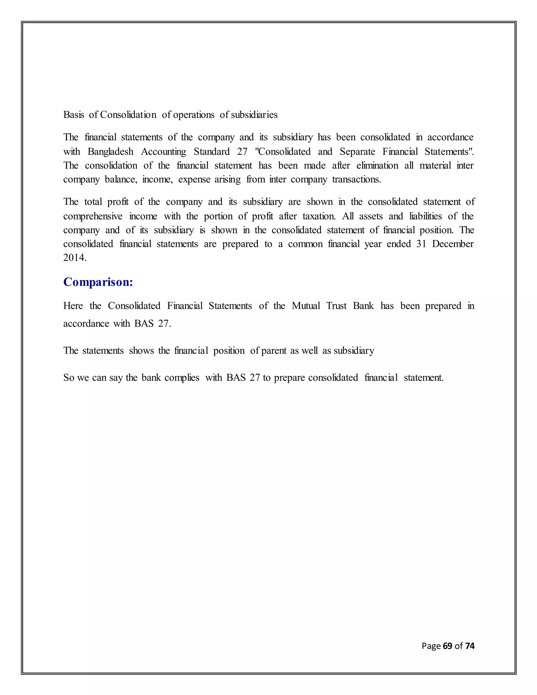 Page 69 of 74
Basis of Consolidation of operations of subsidiaries
The financial statements of the company and its subsidiary has been consolidated in accordance
with Bangladesh Accounting Standard 27 "Consolidated and Separate Financial Statements".
The consolidation of the financial statement has been made after elimination all material inter
company balance, income, expense arising from inter company transactions.
The total profit of the company and its subsidiary are shown in the consolidated statement of
comprehensive income with the portion of profit after taxation. All assets and liabilities of the
company and of its subsidiary is shown in the consolidated statement of financial position. The
consolidated financial statements are prepared to a common financial year ended 31 December
2014.
Comparison:
Here the Consolidated Financial Statements of the Mutual Trust Bank has been prepared in
accordance with BAS 27.
The statements shows the financial position of parent as well as subsidiary
So we can say the bank complies with BAS 27 to prepare consolidated financial statement.
 