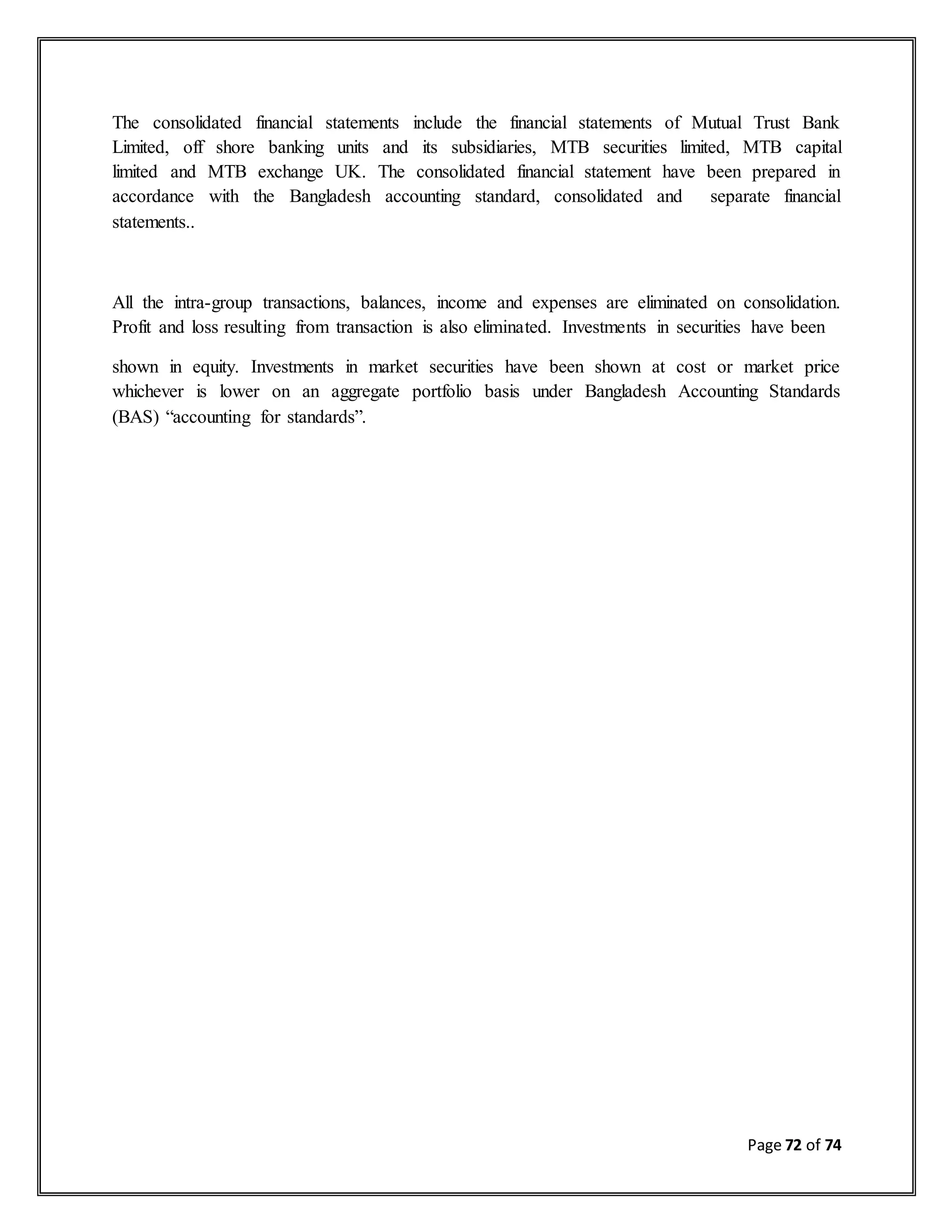 Page 72 of 74
The consolidated financial statements include the financial statements of Mutual Trust Bank
Limited, off shore banking units and its subsidiaries, MTB securities limited, MTB capital
limited and MTB exchange UK. The consolidated financial statement have been prepared in
accordance with the Bangladesh accounting standard, consolidated and separate financial
statements..
All the intra-group transactions, balances, income and expenses are eliminated on consolidation.
Profit and loss resulting from transaction is also eliminated. Investments in securities have been
shown in equity. Investments in market securities have been shown at cost or market price
whichever is lower on an aggregate portfolio basis under Bangladesh Accounting Standards
(BAS) “accounting for standards”.
 