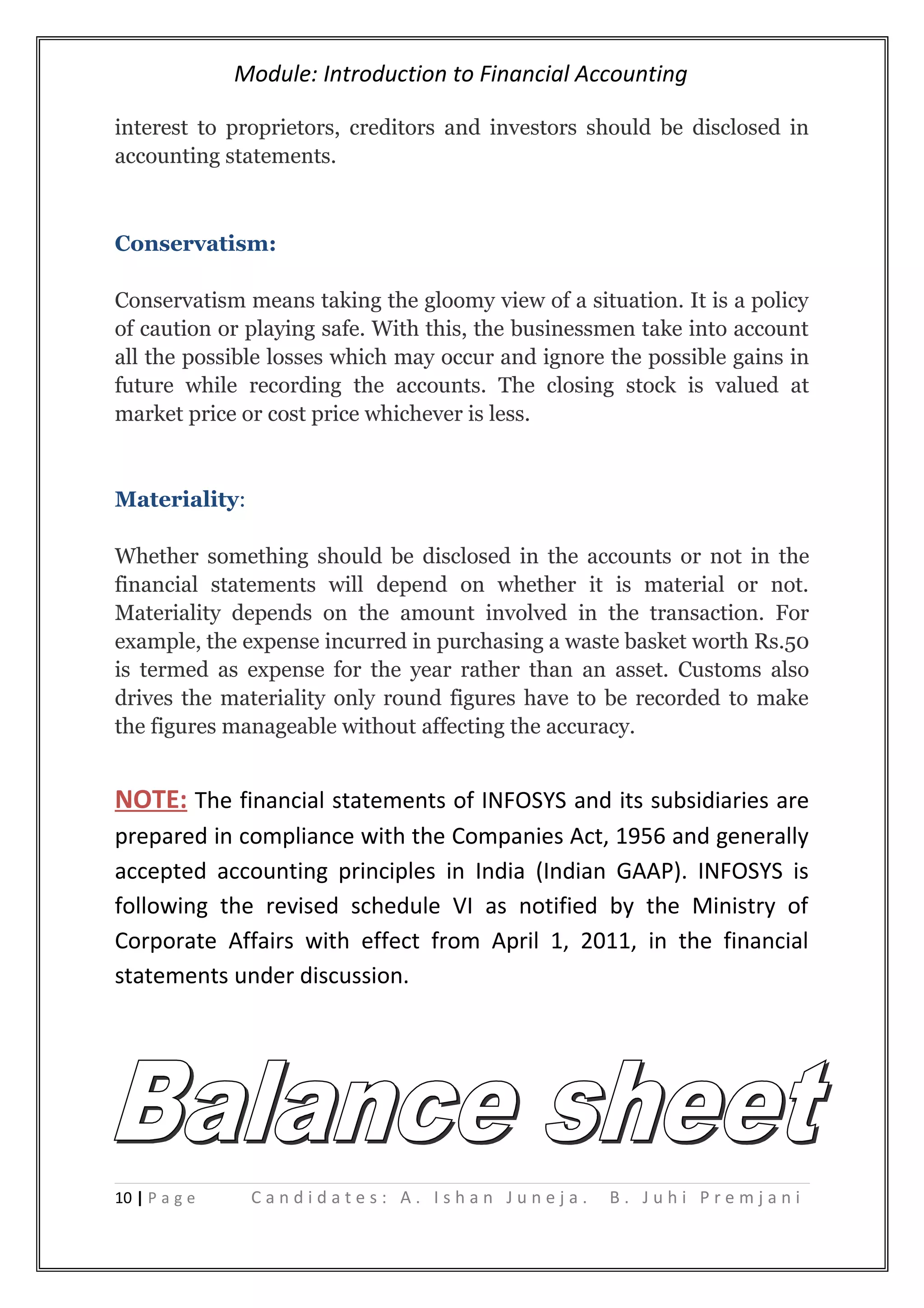 Module: Introduction to Financial Accounting
interest to proprietors, creditors and investors should be disclosed in
accounting statements.
Conservatism:
Conservatism means taking the gloomy view of a situation. It is a policy
of caution or playing safe. With this, the businessmen take into account
all the possible losses which may occur and ignore the possible gains in
future while recording the accounts. The closing stock is valued at
market price or cost price whichever is less.
Materiality:
Whether something should be disclosed in the accounts or not in the
financial statements will depend on whether it is material or not.
Materiality depends on the amount involved in the transaction. For
example, the expense incurred in purchasing a waste basket worth Rs.50
is termed as expense for the year rather than an asset. Customs also
drives the materiality only round figures have to be recorded to make
the figures manageable without affecting the accuracy.
NOTE: The financial statements of INFOSYS and its subsidiaries are
prepared in compliance with the Companies Act, 1956 and generally
accepted accounting principles in India (Indian GAAP). INFOSYS is
following the revised schedule VI as notified by the Ministry of
Corporate Affairs with effect from April 1, 2011, in the financial
statements under discussion.
10 | P a g e C a n d i d a t e s : A . I s h a n J u n e j a . B . J u h i P r e m j a n i
 