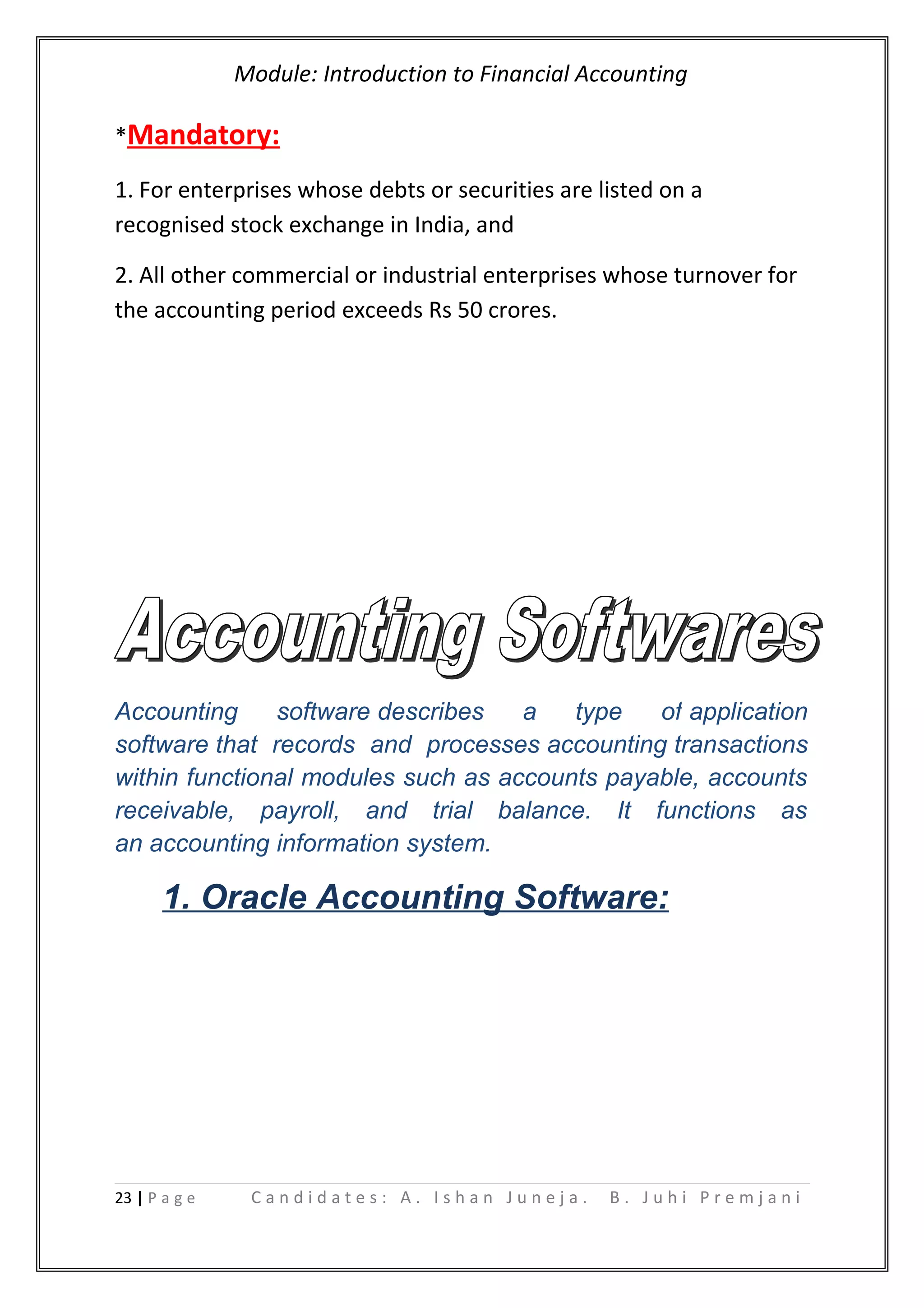 Module: Introduction to Financial Accounting
*Mandatory:
1. For enterprises whose debts or securities are listed on a
recognised stock exchange in India, and
2. All other commercial or industrial enterprises whose turnover for
the accounting period exceeds Rs 50 crores.
Accounting software describes a type of application
software that records and processes accounting transactions
within functional modules such as accounts payable, accounts
receivable, payroll, and trial balance. It functions as
an accounting information system.
1. Oracle Accounting Software:
23 | P a g e C a n d i d a t e s : A . I s h a n J u n e j a . B . J u h i P r e m j a n i
 