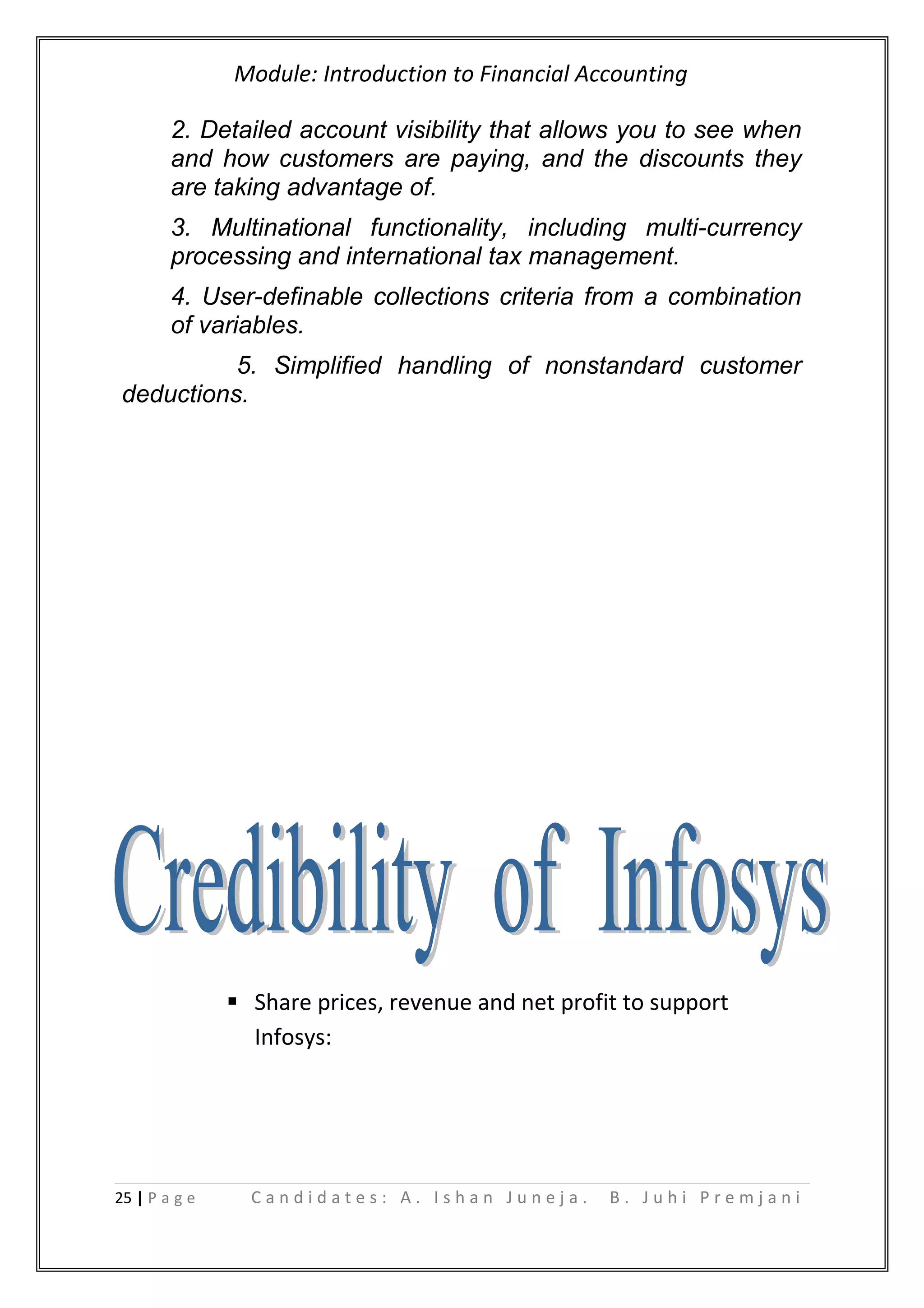 Module: Introduction to Financial Accounting
2. Detailed account visibility that allows you to see when
and how customers are paying, and the discounts they
are taking advantage of.
3. Multinational functionality, including multi-currency
processing and international tax management.
4. User-definable collections criteria from a combination
of variables.
5. Simplified handling of nonstandard customer
deductions.
 Share prices, revenue and net profit to support
Infosys:
25 | P a g e C a n d i d a t e s : A . I s h a n J u n e j a . B . J u h i P r e m j a n i
 