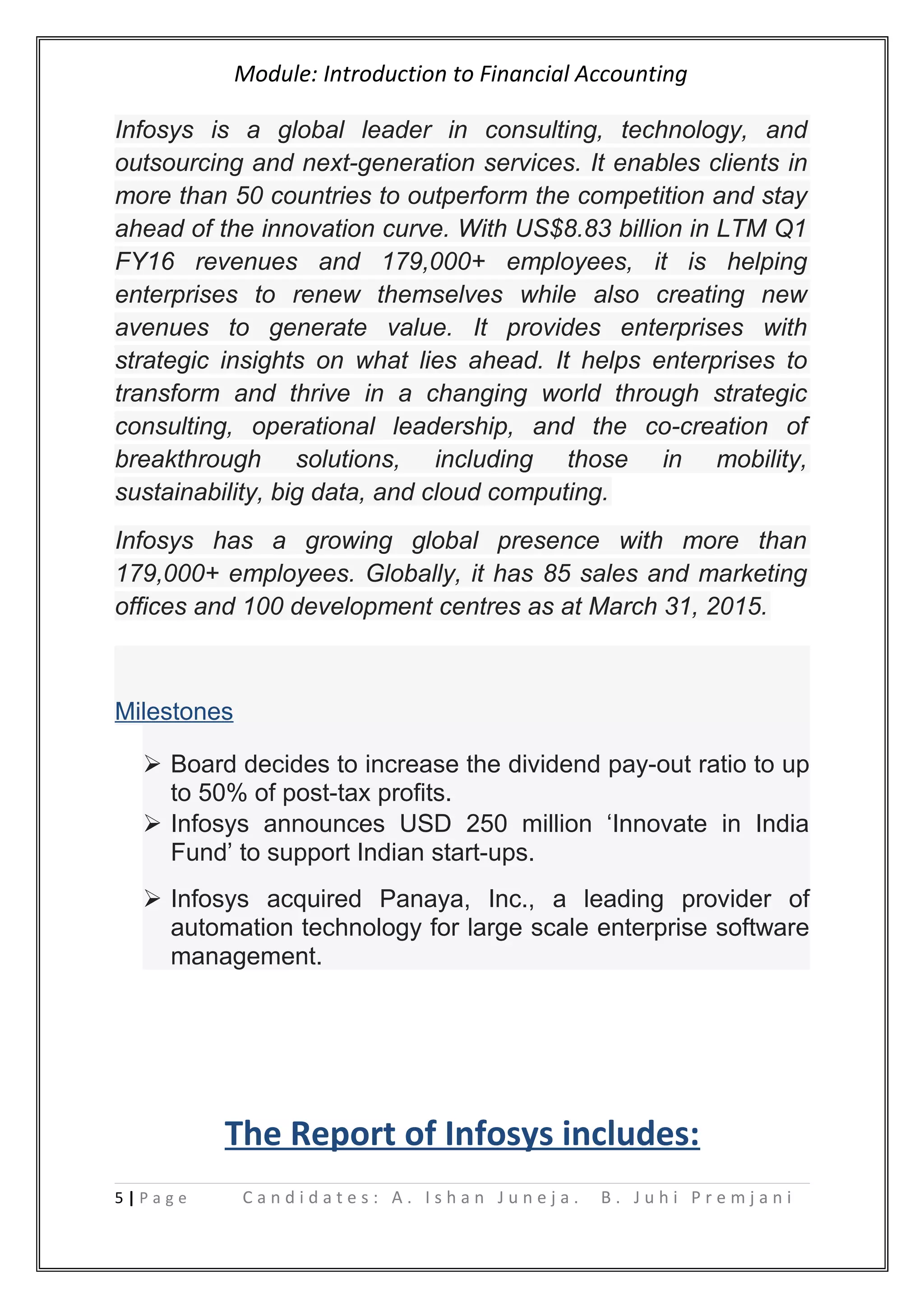 Module: Introduction to Financial Accounting
Infosys is a global leader in consulting, technology, and
outsourcing and next-generation services. It enables clients in
more than 50 countries to outperform the competition and stay
ahead of the innovation curve. With US$8.83 billion in LTM Q1
FY16 revenues and 179,000+ employees, it is helping
enterprises to renew themselves while also creating new
avenues to generate value. It provides enterprises with
strategic insights on what lies ahead. It helps enterprises to
transform and thrive in a changing world through strategic
consulting, operational leadership, and the co-creation of
breakthrough solutions, including those in mobility,
sustainability, big data, and cloud computing.
Infosys has a growing global presence with more than
179,000+ employees. Globally, it has 85 sales and marketing
offices and 100 development centres as at March 31, 2015.
Milestones
 Board decides to increase the dividend pay-out ratio to up
to 50% of post-tax profits.
 Infosys announces USD 250 million ‘Innovate in India
Fund’ to support Indian start-ups.
 Infosys acquired Panaya, Inc., a leading provider of
automation technology for large scale enterprise software
management.
The Report of Infosys includes:
5 | P a g e C a n d i d a t e s : A . I s h a n J u n e j a . B . J u h i P r e m j a n i
 