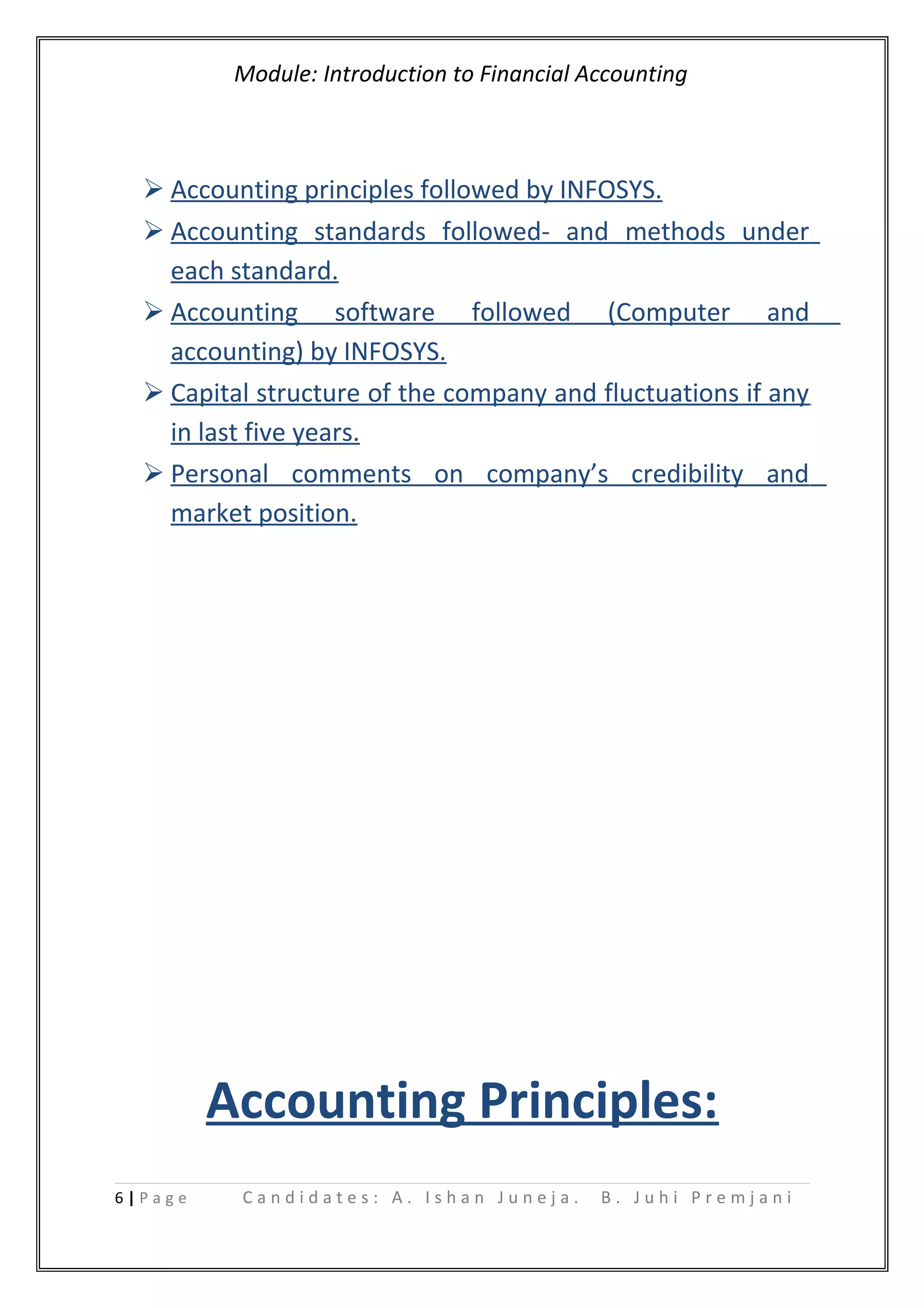 Module: Introduction to Financial Accounting
 Accounting principles followed by INFOSYS.
 Accounting standards followed- and methods under
each standard.
 Accounting software followed (Computer and
accounting) by INFOSYS.
 Capital structure of the company and fluctuations if any
in last five years.
 Personal comments on company’s credibility and
market position.
Accounting Principles:
6 | P a g e C a n d i d a t e s : A . I s h a n J u n e j a . B . J u h i P r e m j a n i
 