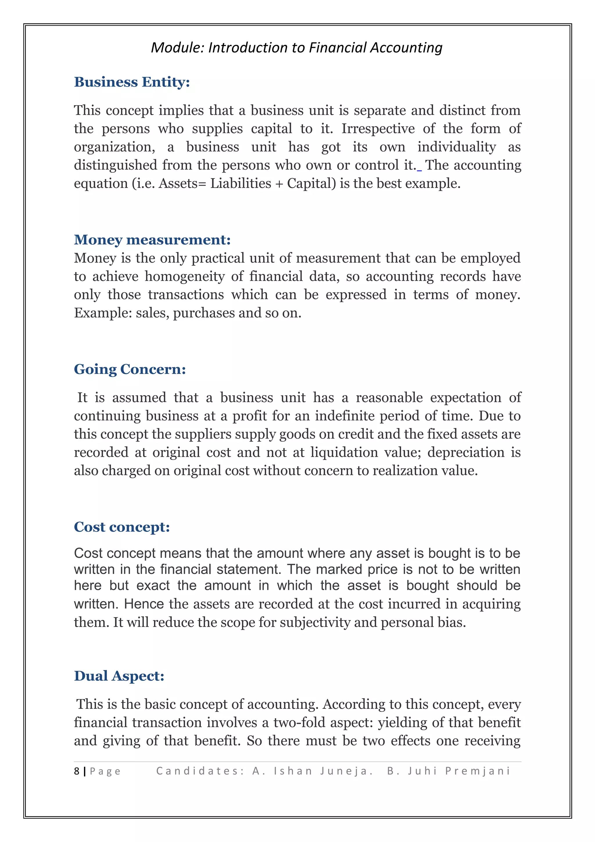 Module: Introduction to Financial Accounting
Business Entity:
This concept implies that a business unit is separate and distinct from
the persons who supplies capital to it. Irrespective of the form of
organization, a business unit has got its own individuality as
distinguished from the persons who own or control it. The accounting
equation (i.e. Assets= Liabilities + Capital) is the best example.
Money measurement:
Money is the only practical unit of measurement that can be employed
to achieve homogeneity of financial data, so accounting records have
only those transactions which can be expressed in terms of money.
Example: sales, purchases and so on.
Going Concern:
It is assumed that a business unit has a reasonable expectation of
continuing business at a profit for an indefinite period of time. Due to
this concept the suppliers supply goods on credit and the fixed assets are
recorded at original cost and not at liquidation value; depreciation is
also charged on original cost without concern to realization value.
Cost concept:
Cost concept means that the amount where any asset is bought is to be
written in the financial statement. The marked price is not to be written
here but exact the amount in which the asset is bought should be
written. Hence the assets are recorded at the cost incurred in acquiring
them. It will reduce the scope for subjectivity and personal bias.
Dual Aspect:
This is the basic concept of accounting. According to this concept, every
financial transaction involves a two-fold aspect: yielding of that benefit
and giving of that benefit. So there must be two effects one receiving
8 | P a g e C a n d i d a t e s : A . I s h a n J u n e j a . B . J u h i P r e m j a n i
 