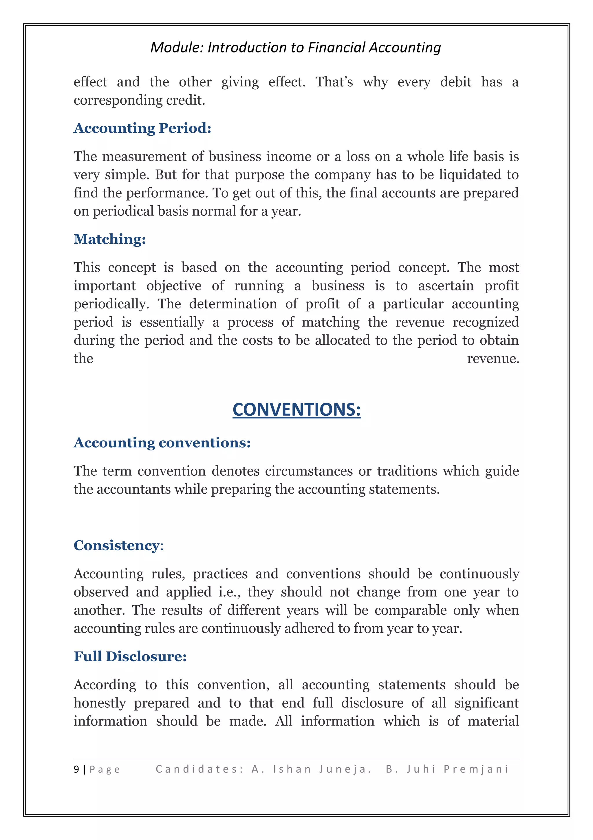 Module: Introduction to Financial Accounting
effect and the other giving effect. That’s why every debit has a
corresponding credit.
Accounting Period:
The measurement of business income or a loss on a whole life basis is
very simple. But for that purpose the company has to be liquidated to
find the performance. To get out of this, the final accounts are prepared
on periodical basis normal for a year.
Matching:
This concept is based on the accounting period concept. The most
important objective of running a business is to ascertain profit
periodically. The determination of profit of a particular accounting
period is essentially a process of matching the revenue recognized
during the period and the costs to be allocated to the period to obtain
the revenue.
CONVENTIONS:
Accounting conventions:
The term convention denotes circumstances or traditions which guide
the accountants while preparing the accounting statements.
Consistency:
Accounting rules, practices and conventions should be continuously
observed and applied i.e., they should not change from one year to
another. The results of different years will be comparable only when
accounting rules are continuously adhered to from year to year.
Full Disclosure:
According to this convention, all accounting statements should be
honestly prepared and to that end full disclosure of all significant
information should be made. All information which is of material
9 | P a g e C a n d i d a t e s : A . I s h a n J u n e j a . B . J u h i P r e m j a n i
 