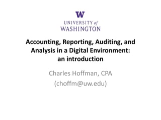 Accounting, Reporting, Auditing, and
Analysis in a Digital Environment:
an introduction
Charles Hoffman, CPA
(choffm@uw.edu)
 