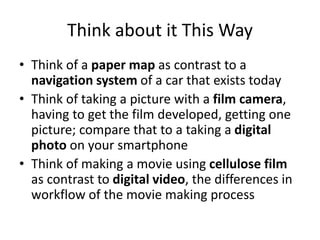 Think about it This Way
• Think of a paper map as contrast to a
navigation system of a car that exists today
• Think of taking a picture with a film camera,
having to get the film developed, getting one
picture; compare that to a taking a digital
photo on your smartphone
• Think of making a movie using cellulose film
as contrast to digital video, the differences in
workflow of the movie making process
 