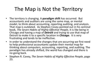 The Map is Not the Territory
• The territory is changing. A paradigm shift has occurred. But
accountants and auditors are using the same map, or mental
model, to think about accounting, reporting auditing, and analysis.
That map is outdated. As Stephen Covey pointed out in his seminal
book, The Seven Habits of Highly Effective People, it is like being in
Chicago and having a map of Detroit and trying to use that map of
Detroit to make it to a specific location in Chicago. It is very
frustrating and tends to be ineffective.
• In order to understand the changes that are occurring we first need
to help professional accountants update their mental map for
thinking about computers, accounting, reporting, and auditing. The
paradigm has already shifted, the world has changed and there is
no going back.
• Stephen R. Covey, The Seven Habits of Highly Effective People, page
23.
 