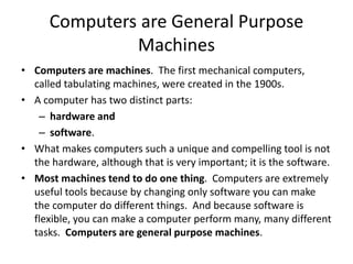 Computers are General Purpose
Machines
• Computers are machines. The first mechanical computers,
called tabulating machines, were created in the 1900s.
• A computer has two distinct parts:
– hardware and
– software.
• What makes computers such a unique and compelling tool is not
the hardware, although that is very important; it is the software.
• Most machines tend to do one thing. Computers are extremely
useful tools because by changing only software you can make
the computer do different things. And because software is
flexible, you can make a computer perform many, many different
tasks. Computers are general purpose machines.
 