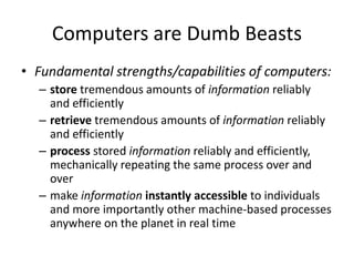 Computers are Dumb Beasts
• Fundamental strengths/capabilities of computers:
– store tremendous amounts of information reliably
and efficiently
– retrieve tremendous amounts of information reliably
and efficiently
– process stored information reliably and efficiently,
mechanically repeating the same process over and
over
– make information instantly accessible to individuals
and more importantly other machine-based processes
anywhere on the planet in real time
 