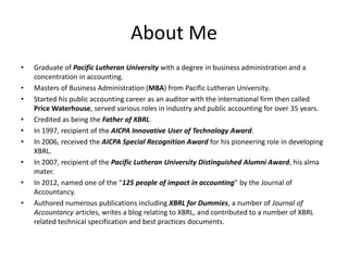 About Me
• Graduate of Pacific Lutheran University with a degree in business administration and a
concentration in accounting.
• Masters of Business Administration (MBA) from Pacific Lutheran University.
• Started his public accounting career as an auditor with the international firm then called
Price Waterhouse, served various roles in industry and public accounting for over 35 years.
• Credited as being the Father of XBRL.
• In 1997, recipient of the AICPA Innovative User of Technology Award.
• In 2006, received the AICPA Special Recognition Award for his pioneering role in developing
XBRL.
• In 2007, recipient of the Pacific Lutheran University Distinguished Alumni Award, his alma
mater.
• In 2012, named one of the “125 people of impact in accounting” by the Journal of
Accountancy.
• Authored numerous publications including XBRL for Dummies, a number of Journal of
Accountancy articles, writes a blog relating to XBRL, and contributed to a number of XBRL
related technical specification and best practices documents.
 