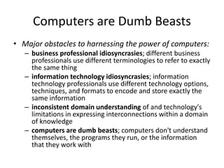 Computers are Dumb Beasts
• Major obstacles to harnessing the power of computers:
– business professional idiosyncrasies; different business
professionals use different terminologies to refer to exactly
the same thing
– information technology idiosyncrasies; information
technology professionals use different technology options,
techniques, and formats to encode and store exactly the
same information
– inconsistent domain understanding of and technology's
limitations in expressing interconnections within a domain
of knowledge
– computers are dumb beasts; computers don't understand
themselves, the programs they run, or the information
that they work with
 