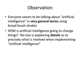 Observation:
• Everyone seems to be talking about “artificial
intelligence” in very general terms using
broad brush strokes
• HOW is artificial intelligence going to change
things? No one is explaining details as to
precisely what is involved when implementing
“artificial intelligence”
 