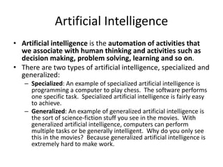Artificial Intelligence
• Artificial intelligence is the automation of activities that
we associate with human thinking and activities such as
decision making, problem solving, learning and so on.
• There are two types of artificial intelligence, specialized and
generalized:
– Specialized: An example of specialized artificial intelligence is
programming a computer to play chess. The software performs
one specific task. Specialized artificial intelligence is fairly easy
to achieve.
– Generalized: An example of generalized artificial intelligence is
the sort of science-fiction stuff you see in the movies. With
generalized artificial intelligence, computers can perform
multiple tasks or be generally intelligent. Why do you only see
this in the movies? Because generalized artificial intelligence is
extremely hard to make work.
 
