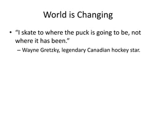 World is Changing
• “I skate to where the puck is going to be, not
where it has been.”
– Wayne Gretzky, legendary Canadian hockey star.
 