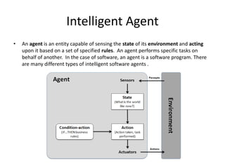 Intelligent Agent
• An agent is an entity capable of sensing the state of its environment and acting
upon it based on a set of specified rules. An agent performs specific tasks on
behalf of another. In the case of software, an agent is a software program. There
are many different types of intelligent software agents .
 