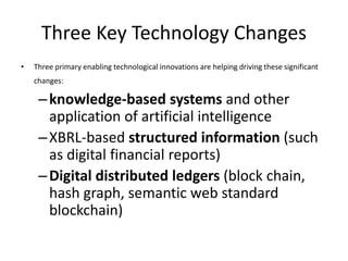 Three Key Technology Changes
• Three primary enabling technological innovations are helping driving these significant
changes:
–knowledge-based systems and other
application of artificial intelligence
–XBRL-based structured information (such
as digital financial reports)
–Digital distributed ledgers (block chain,
hash graph, semantic web standard
blockchain)
 
