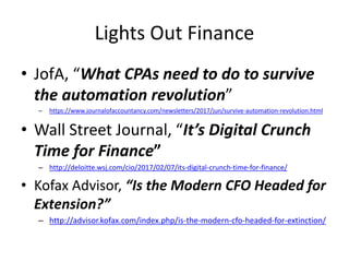 Lights Out Finance
• JofA, “What CPAs need to do to survive
the automation revolution”
– https://www.journalofaccountancy.com/newsletters/2017/jun/survive-automation-revolution.html
• Wall Street Journal, “It’s Digital Crunch
Time for Finance”
– http://deloitte.wsj.com/cio/2017/02/07/its-digital-crunch-time-for-finance/
• Kofax Advisor, “Is the Modern CFO Headed for
Extension?”
– http://advisor.kofax.com/index.php/is-the-modern-cfo-headed-for-extinction/
 