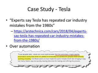 Case Study - Tesla
• “Experts say Tesla has repeated car industry
mistakes from the 1980s”
– https://arstechnica.com/cars/2018/04/experts-
say-tesla-has-repeated-car-industry-mistakes-
from-the-1980s/
• Over automation
 