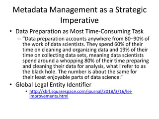 Metadata Management as a Strategic
Imperative
• Data Preparation as Most Time-Consuming Task
– “Data preparation accounts anywhere from 80–90% of
the work of data scientists. They spend 60% of their
time on cleaning and organizing data and 19% of their
time on collecting data sets, meaning data scientists
spend around a whopping 80% of their time preparing
and cleaning their data for analysis, what I refer to as
the black hole. The number is about the same for
their least enjoyable parts of data science.”
• Global Legal Entity Identifier
• http://xbrl.squarespace.com/journal/2018/3/16/lei-
improvements.html
 