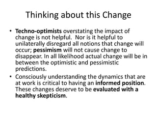 Thinking about this Change
• Techno-optimists overstating the impact of
change is not helpful. Nor is it helpful to
unilaterally disregard all notions that change will
occur; pessimism will not cause change to
disappear. In all likelihood actual change will be in
between the optimistic and pessimistic
predictions.
• Consciously understanding the dynamics that are
at work is critical to having an informed position.
These changes deserve to be evaluated with a
healthy skepticism.
 
