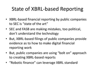 State of XBRL-based Reporting
• XBRL-based financial reporting by public companies
to SEC is “state of the art”
• SEC and FASB are making mistakes, too political,
don’t understand the technology
• But, XBRL-based filings of public companies provide
evidence as to how to make digital financial
reporting work
• But, public companies are using “bolt on” approach
to creating XBRL-based reports
• “Robotic finance” can leverage XBRL standard
 