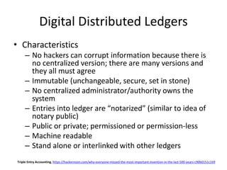 Digital Distributed Ledgers
• Characteristics
– No hackers can corrupt information because there is
no centralized version; there are many versions and
they all must agree
– Immutable (unchangeable, secure, set in stone)
– No centralized administrator/authority owns the
system
– Entries into ledger are “notarized” (similar to idea of
notary public)
– Public or private; permissioned or permission-less
– Machine readable
– Stand alone or interlinked with other ledgers
Triple Entry Accounting, https://hackernoon.com/why-everyone-missed-the-most-important-invention-in-the-last-500-years-c90b0151c169
 