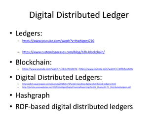 Digital Distributed Ledger
• Ledgers:
– https://www.youtube.com/watch?v=Hwhigpr4720
– https://www.customlogocases.com/blog/b2b-blockchain/
• Blockchain:
– https://www.youtube.com/watch?v=r43LhSUUGTQ ; https://www.youtube.com/watch?v=lD9KAnkZUjU
• Digital Distributed Ledgers:
– http://xbrl.squarespace.com/journal/2015/12/3/understanding-digital-distributed-ledgers.html
– http://xbrlsite.azurewebsites.net/2017/IntelligentDigitalFinancialReporting/Part01_Chapter02.71_DistributedLedgers.pdf
• Hashgraph
• RDF-based digital distributed ledgers
 