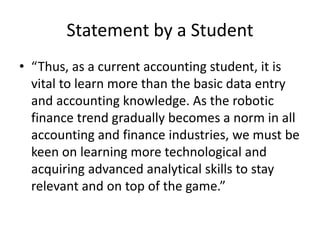 Statement by a Student
• “Thus, as a current accounting student, it is
vital to learn more than the basic data entry
and accounting knowledge. As the robotic
finance trend gradually becomes a norm in all
accounting and finance industries, we must be
keen on learning more technological and
acquiring advanced analytical skills to stay
relevant and on top of the game.”
 