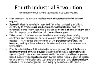Fourth Industrial Revolution
-common to each is very significant productivity gains
• First industrial revolution resulted from the perfection of the steam
engine.
• Second industrial revolution resulted from the harnessing of oil and
electricity to create mass production, the assembly line, and the
invention of important technologies such as the telephone, the light bulb,
the phonograph, and the internal combustion engine.
• Third industrial revolution resulted from the change from analog
electronic and mechanical devices to more effective and efficient digital
devices. This era sees the invention of the personal computer, the
internet, and significant advances in information and communications
technology.
• Fourth industrial revolution includes advances in artificial intelligence;
internetworked physical devices (internet of things ); cyber-physical
systems (which are mechanisms controlled or monitored by computer-
based algorithms); nanotechnology (which is the manipulation of matter
on an atomic, molecular, and supramolecular scale); and biotechnology
(which is the use of organisms and living systems to create products).
 